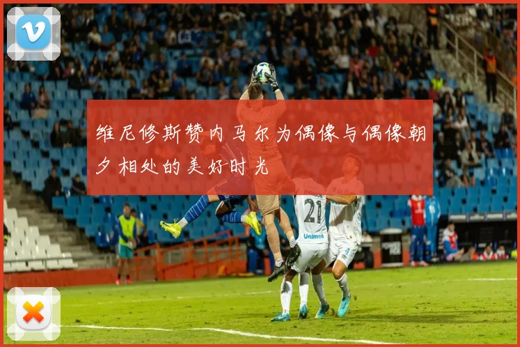 维尼修斯赞内马尔为偶像与偶像朝夕相处的美好时光