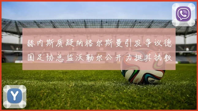 赫内斯质疑纳格尔斯曼引发争议德国足协总监沃勒尔公开力挺其执教表现