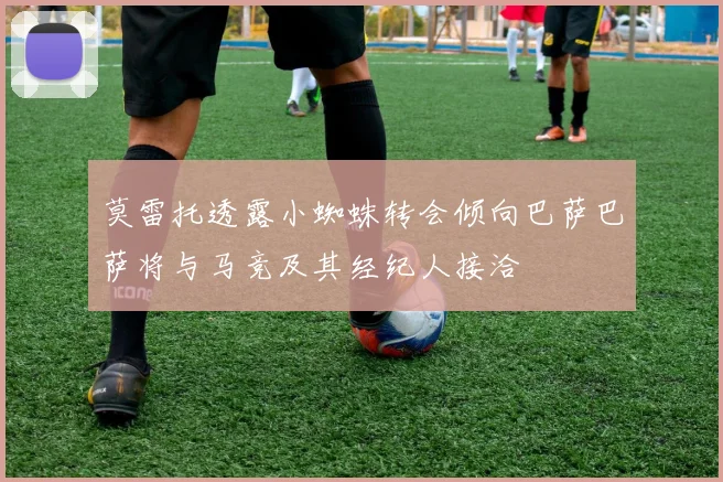 莫雷托透露小蜘蛛转会倾向巴萨巴萨将与马竞及其经纪人接洽