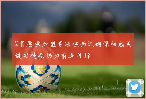 M费愿意加盟曼联但西汉姆保级成关键安德森仍为首选目标
