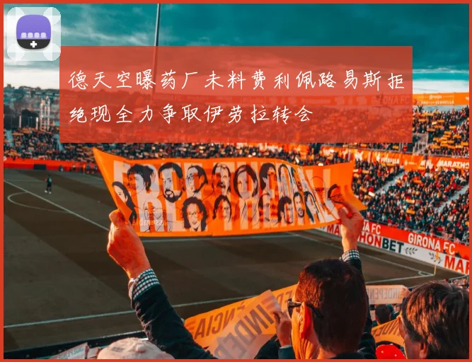 德天空曝药厂未料费利佩路易斯拒绝现全力争取伊劳拉转会
