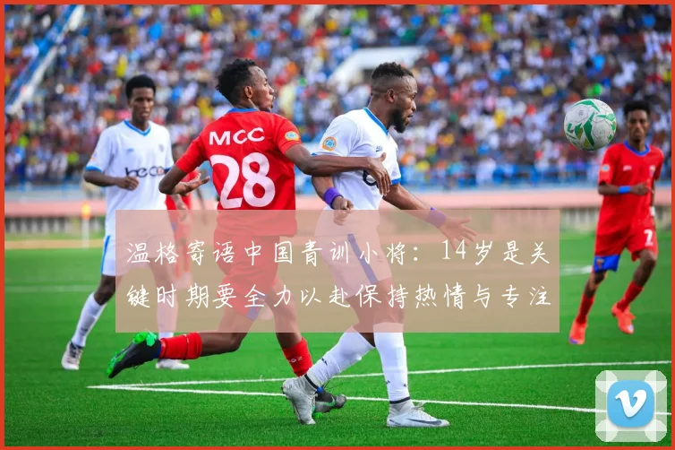 温格寄语中国青训小将：14岁是关键时期要全力以赴保持热情与专注