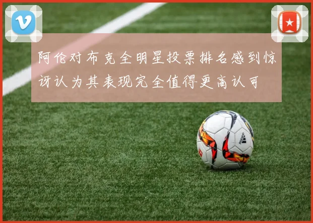 阿伦对布克全明星投票排名感到惊讶认为其表现完全值得更高认可