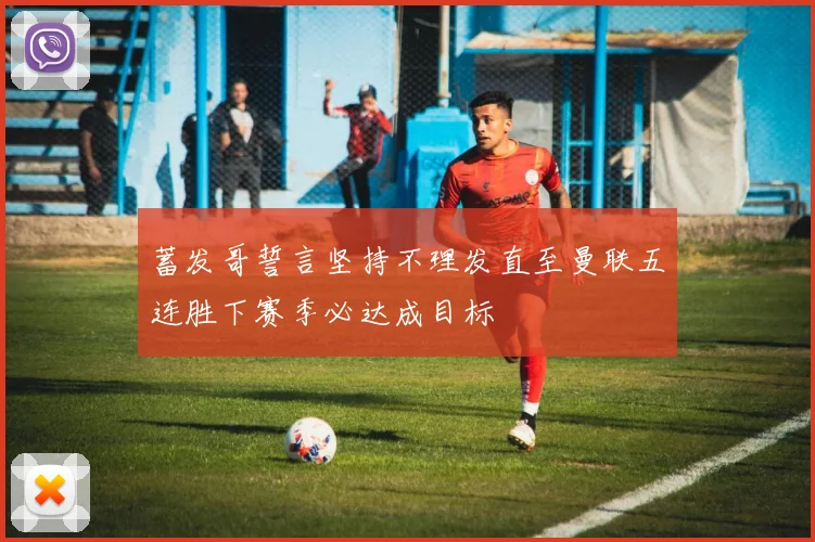蓄发哥誓言坚持不理发直至曼联五连胜下赛季必达成目标