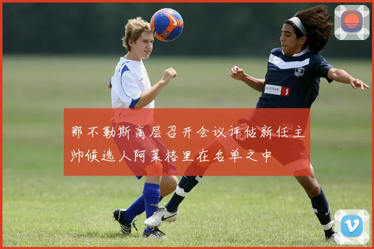 那不勒斯高层召开会议评估新任主帅候选人阿莱格里在名单之中