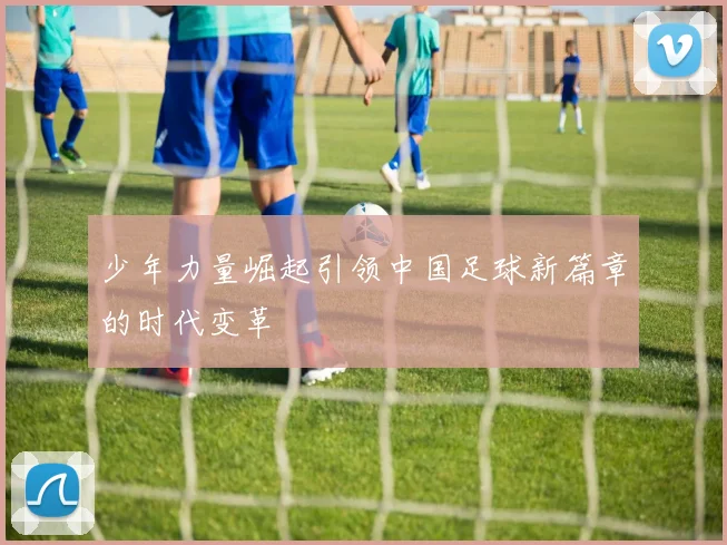 少年力量崛起引领中国足球新篇章的时代变革